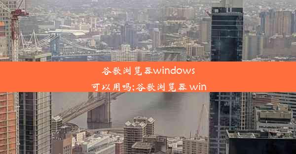 谷歌浏览器windows可以用吗;谷歌浏览器 win