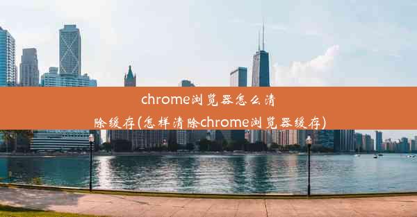 chrome浏览器怎么清除缓存(怎样清除chrome浏览器缓存)