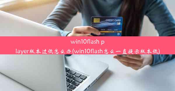 win10flash player版本过低怎么办(win10flash怎么一直提示版本低)