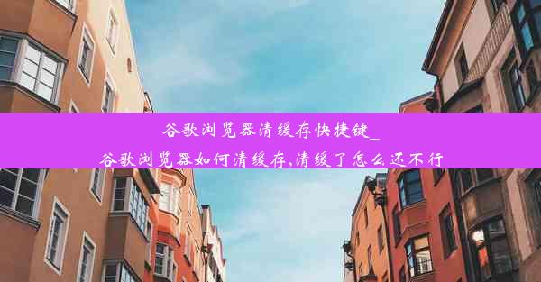 谷歌浏览器清缓存快捷键_谷歌浏览器如何清缓存,清缓了怎么还不行