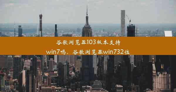 谷歌浏览器103版本支持win7吗、谷歌浏览器win732位