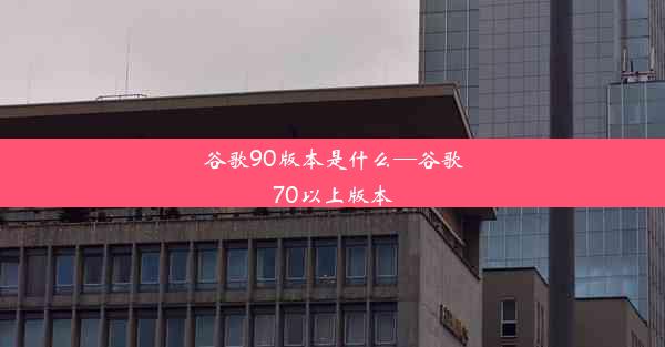 谷歌90版本是什么—谷歌70以上版本