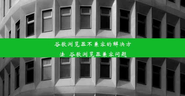 谷歌浏览器不兼容的解决方法_谷歌浏览器兼容问题