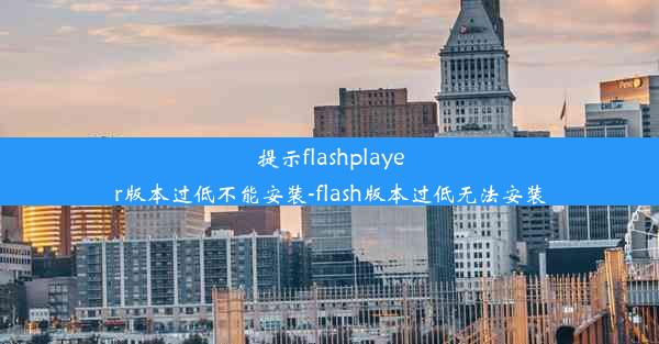 提示flashplayer版本过低不能安装-flash版本过低无法安装