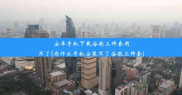 安卓手机下载谷歌三件套用不了(为什么手机安装不了谷歌三件套)