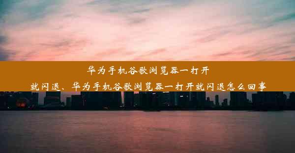 华为手机谷歌浏览器一打开就闪退、华为手机谷歌浏览器一打开就闪退怎么回事