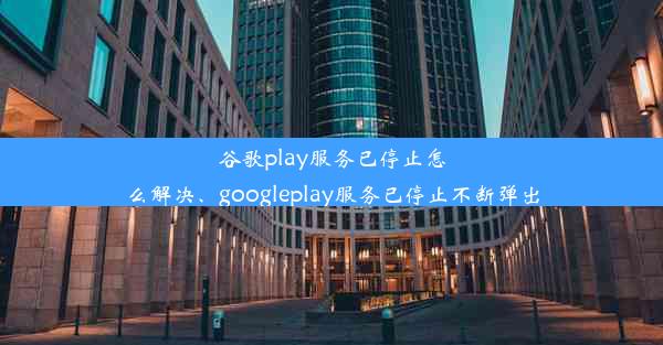 谷歌play服务已停止怎么解决、googleplay服务已停止不断弹出