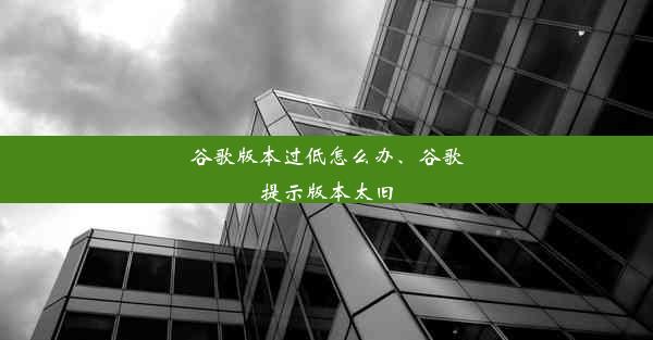 谷歌版本过低怎么办、谷歌提示版本太旧