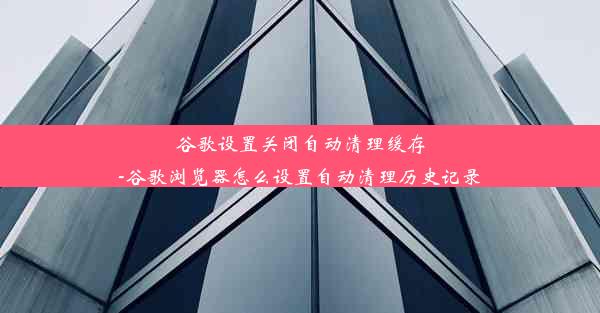 谷歌设置关闭自动清理缓存-谷歌浏览器怎么设置自动清理历史记录