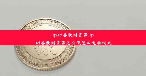 ipad谷歌浏览器-ipad谷歌浏览器怎么设置成电脑模式