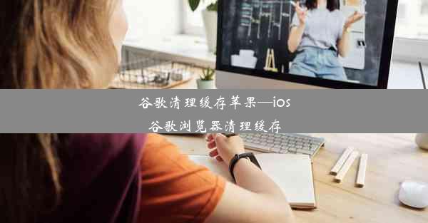 谷歌清理缓存苹果—ios谷歌浏览器清理缓存