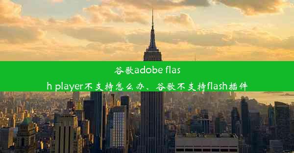 谷歌adobe flash player不支持怎么办、谷歌不支持flash插件