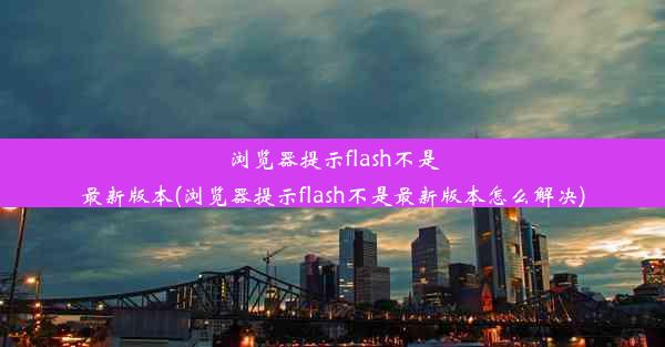 浏览器提示flash不是最新版本(浏览器提示flash不是最新版本怎么解决)