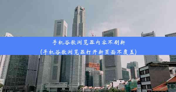 手机谷歌浏览器内容不刷新(手机谷歌浏览器打开新页面不覆盖)