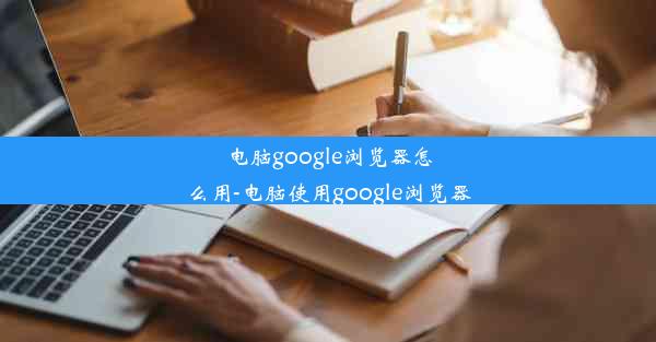 电脑google浏览器怎么用-电脑使用google浏览器