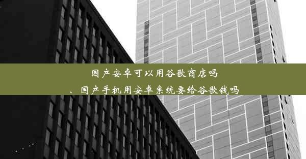 国产安卓可以用谷歌商店吗、国产手机用安卓系统要给谷歌钱吗