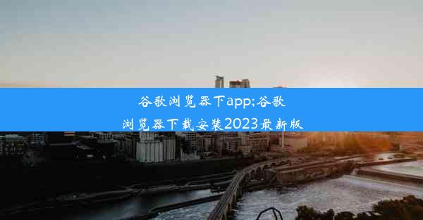 谷歌浏览器下app;谷歌浏览器下载安装2023最新版