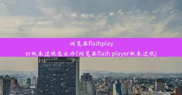 浏览器flashplayer版本过低怎么办(浏览器flash player版本过低)