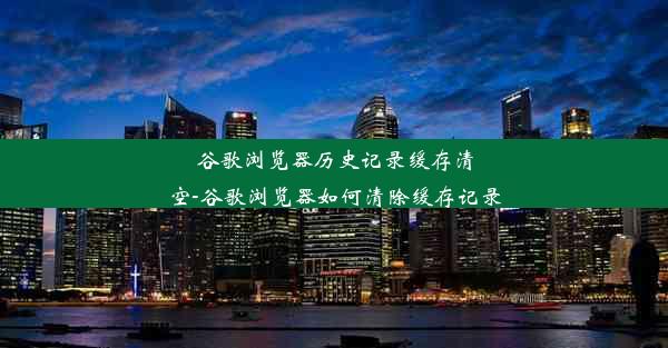 谷歌浏览器历史记录缓存清空-谷歌浏览器如何清除缓存记录