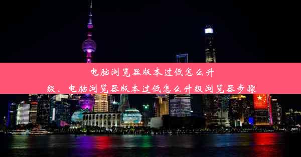 电脑浏览器版本过低怎么升级、电脑浏览器版本过低怎么升级浏览器步骤