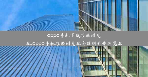 oppo手机下载谷歌浏览器,oppo手机谷歌浏览器会跳到自带浏览器