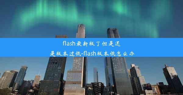 flash最新版了但是还是版本过低-flash版本低怎么办