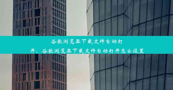 谷歌浏览器下载文件自动打开、谷歌浏览器下载文件自动打开怎么设置