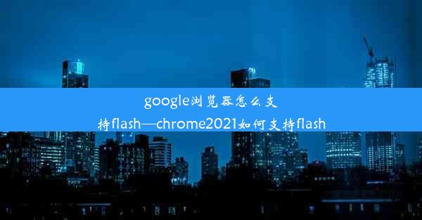 google浏览器怎么支持flash—chrome2021如何支持flash