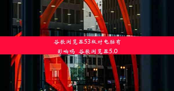 谷歌浏览器53版对电脑有影响吗_谷歌浏览器5.0