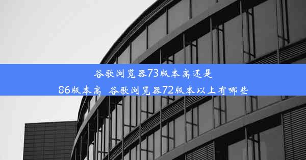 谷歌浏览器73版本高还是86版本高_谷歌浏览器72版本以上有哪些