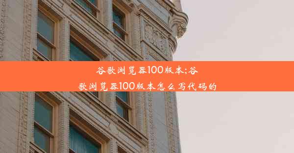 谷歌浏览器100版本;谷歌浏览器100版本怎么写代码的