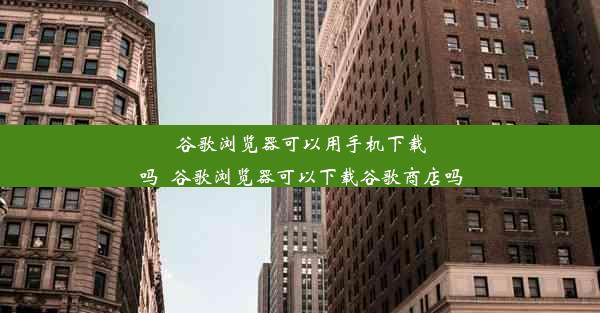 谷歌浏览器可以用手机下载吗_谷歌浏览器可以下载谷歌商店吗