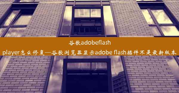 谷歌adobeflashplayer怎么修复—谷歌浏览器显示adobe flash插件不是最新版本