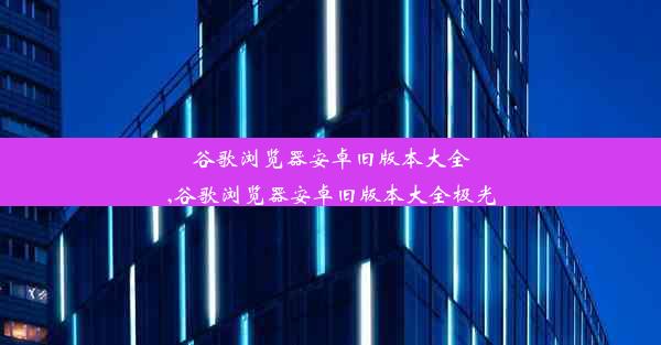 谷歌浏览器安卓旧版本大全,谷歌浏览器安卓旧版本大全极光