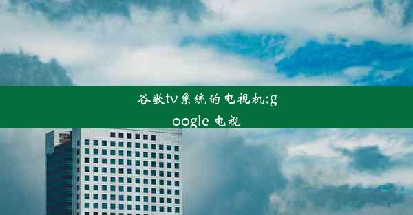 谷歌tv系统的电视机;google 电视