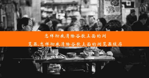 怎样彻底清除谷歌上面的浏览器,怎样彻底清除谷歌上面的浏览器缓存