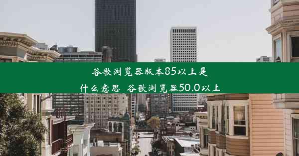 谷歌浏览器版本85以上是什么意思_谷歌浏览器50.0以上