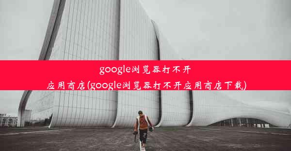 google浏览器打不开应用商店(google浏览器打不开应用商店下载)