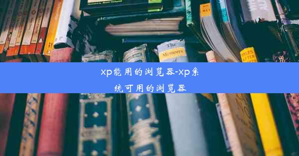 xp能用的浏览器-xp系统可用的浏览器