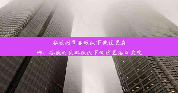 谷歌浏览器默认下载设置在哪、谷歌浏览器默认下载位置怎么更改