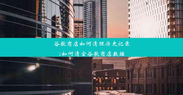 谷歌商店如何清理历史记录;如何清空谷歌商店数据