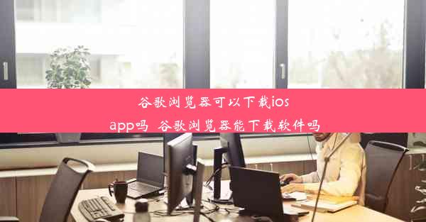 谷歌浏览器可以下载ios app吗_谷歌浏览器能下载软件吗