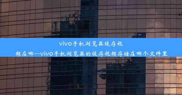 vivo手机浏览器缓存视频在哪—vivo手机浏览器的缓存视频存储在哪个文件里