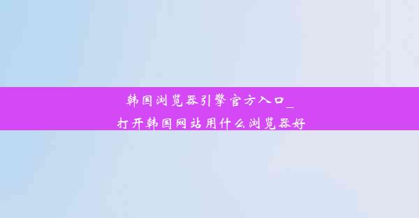 韩国浏览器引擎官方入口_打开韩国网站用什么浏览器好