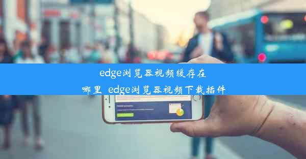 edge浏览器视频缓存在哪里_edge浏览器视频下载插件