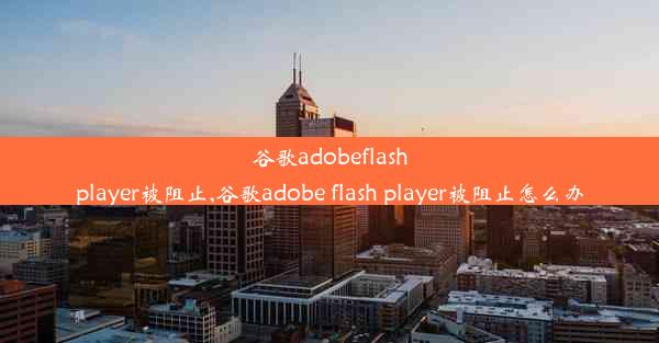 谷歌adobeflashplayer被阻止,谷歌adobe flash player被阻止怎么办