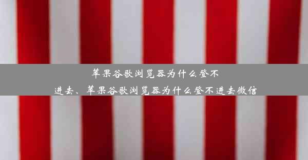 苹果谷歌浏览器为什么登不进去、苹果谷歌浏览器为什么登不进去微信