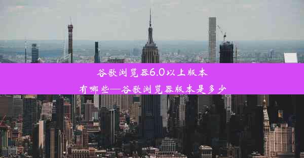 谷歌浏览器6.0以上版本有哪些—谷歌浏览器版本是多少