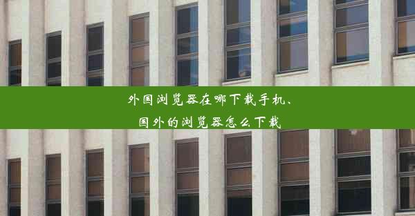 外国浏览器在哪下载手机、国外的浏览器怎么下载