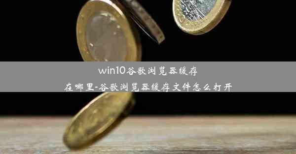 win10谷歌浏览器缓存在哪里-谷歌浏览器缓存文件怎么打开